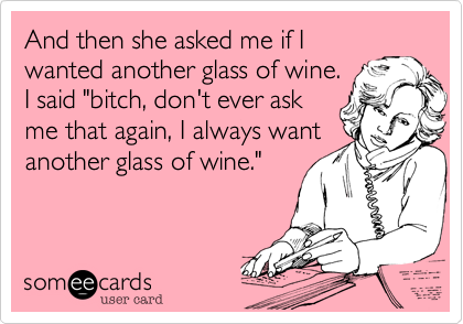 And then she asked me if I
wanted another glass of wine. 
I said "bitch, don't ever ask
me that again, I always want
another glass of wine."