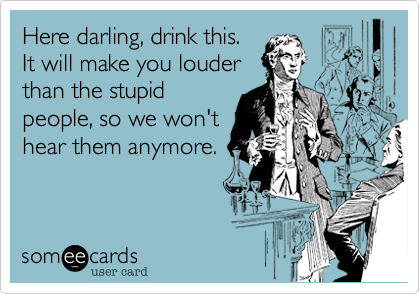 Here darling, drink this. 
It will make you louder
than the stupid
people, so we won't
hear them anymore.