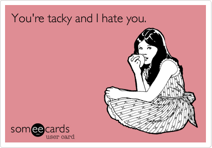 You're tacky and I hate you.