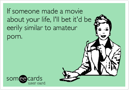 If someone made a movie
about your life, I'll bet it'd be
eerily similar to amateur
porn.