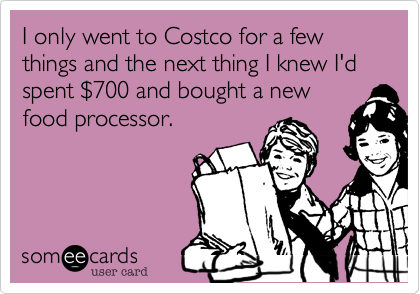 I only went to Costco for a few things and the next thing I knew I'd spent %24700 and bought a new
food processor.