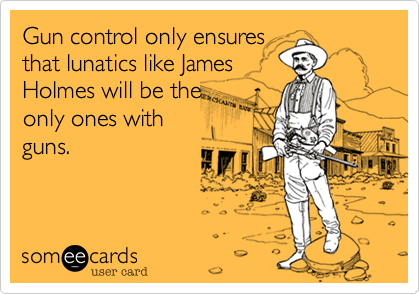 Gun control only ensures
that lunatics like James
Holmes will be the
only ones with
guns. 