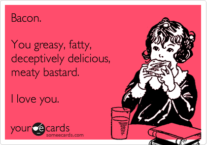 Bacon.

You greasy, fatty,
deceptively delicious,
meaty bastard.

I love you. 