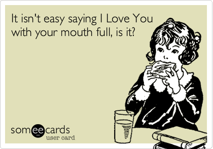 It isn't easy saying I Love You
with your mouth full, is it?