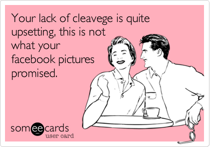 Your lack of cleavege is quite upsetting, this is not
what your
facebook pictures
promised.