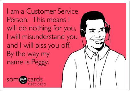 I am a Customer Service
Person.  This means I
will do nothing for you,
I will misunderstand you
and I will piss you off. 
By the way my
name is Peggy.