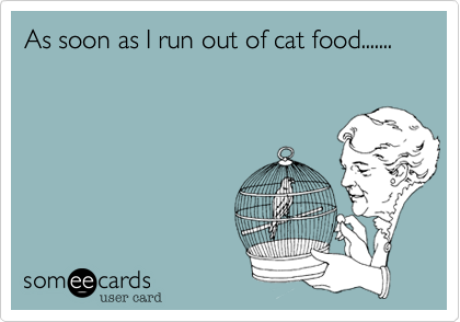 As soon as I run out of cat food.......