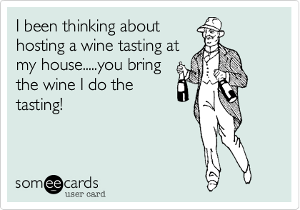 I been thinking about
hosting a wine tasting at
my house.....you bring
the wine I do the
tasting!