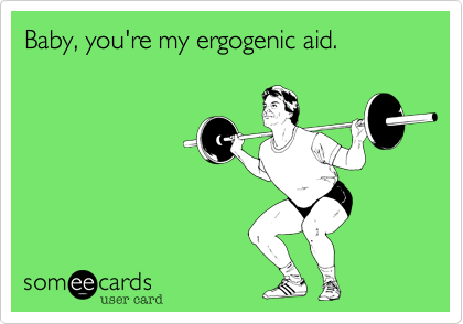 Baby, you're my ergogenic aid.