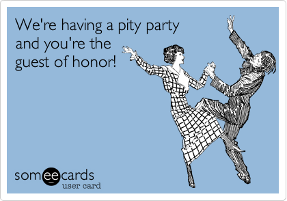 We're having a pity party 
and you're the 
guest of honor!