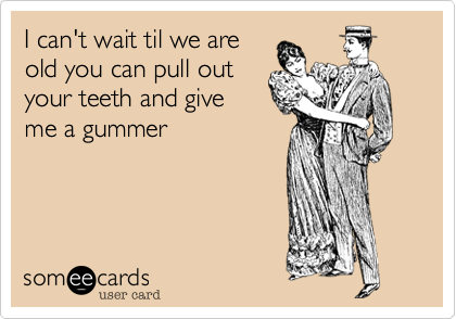 I can't wait til we are
old you can pull out
your teeth and give
me a gummer