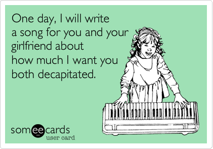 One day, I will write 
a song for you and your 
girlfriend about
how much I want you
both decapitated.