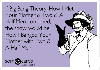 If Big Bang Theory, How I Met
Your Mother & Two & A
Half Men combined,
the show would be...
How I Banged Your
Mother with Two &
A Half Men.