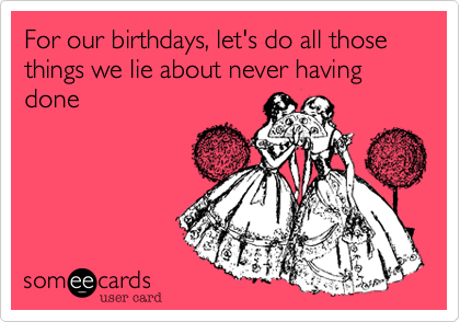 For our birthdays, let's do all those things we lie about never having done