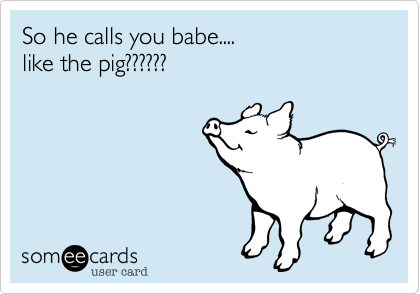 So he calls you babe....                          like the pig??????