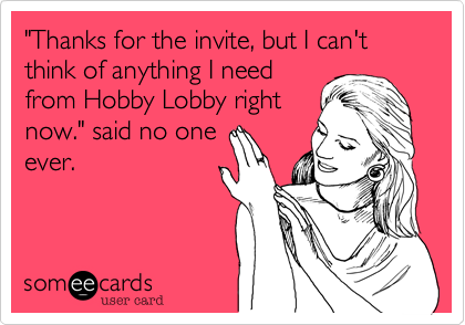 "Thanks for the invite, but I can't think of anything I need
from Hobby Lobby right
now." said no one
ever.