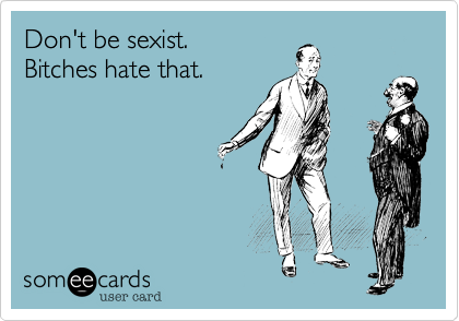 Don't be sexist.
Bitches hate that.