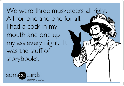 We were three musketeers all right.  All for one and one for all. 
I had a cock in my
mouth and one up
my ass every night.  It
was the stuff of
storybooks.
