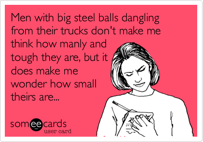 Men with big steel balls dangling from their trucks don't make me think how manly and
tough they are, but it
does make me
wonder how small
theirs are...