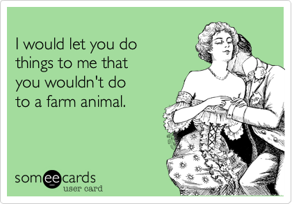 
I would let you do
things to me that
you wouldn't do
to a farm animal.