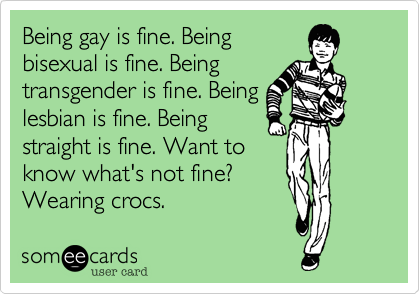 Being gay is fine. Being
bisexual is fine. Being
transgender is fine. Being
lesbian is fine. Being
straight is fine. Want to
know what's not fine?
Wearing crocs.