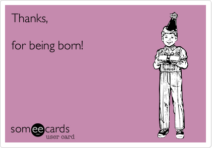 Thanks,

for being born!