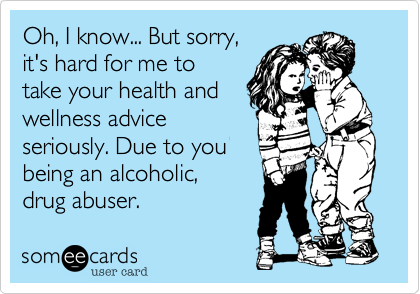 Oh, I know... But sorry,
it's hard for me to
take your health and
wellness advice
seriously. Due to you
being an alcoholic, 
drug abuser. 