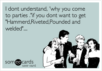 I dont understand, 'why you come to parties ."if you dont want to get "Hammerd,Riveted,Pounded and welded"....