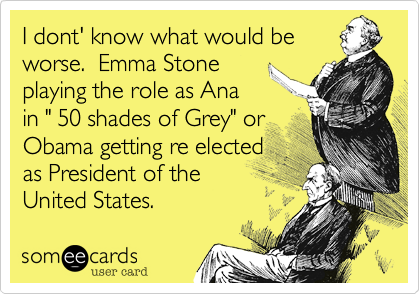 I dont' know what would be
worse.  Emma Stone
playing the role as Ana
in " 50 shades of Grey" or
Obama getting re elected
as President of the
United States.