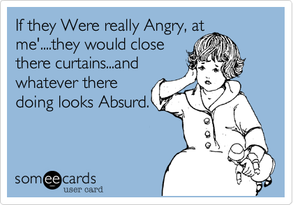 If they Were really Angry, at
me'....they would close
there curtains...and
whatever there
doing looks Absurd.
