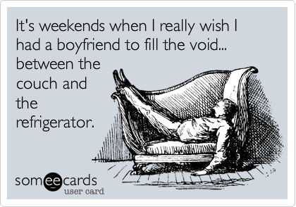 It's weekends when I really wish I had a boyfriend to fill the void...
between the
couch and
the
refrigerator.