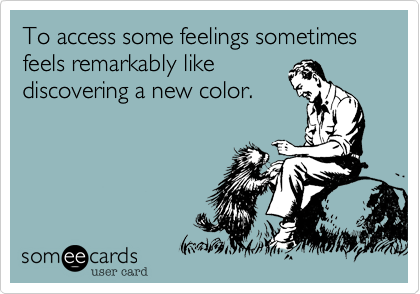 To access some feelings sometimes feels remarkably like
discovering a new color.