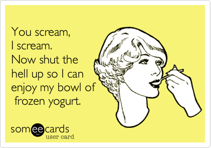 
You scream,
I scream.
Now shut the
hell up so I can
enjoy my bowl of
 frozen yogurt.