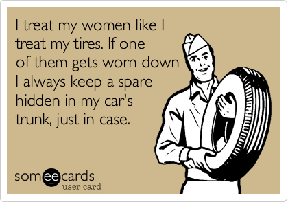 I treat my women like I
treat my tires. If one
of them gets worn down  
I always keep a spare
hidden in my car's 
trunk, just in case. 