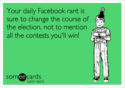 Your daily Facebook rant is
sure to change the course of
the election, not to mention
all the contests you'll win!