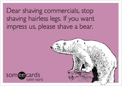 Dear shaving commercials, stop shaving hairless legs. If you want impress us, please shave a bear.