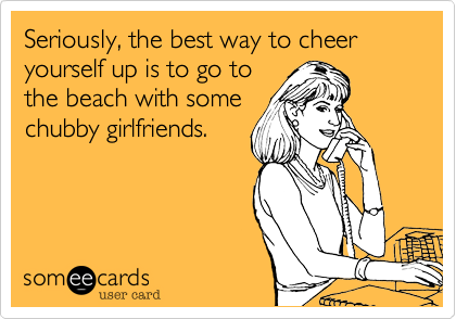 Seriously, the best way to cheer yourself up is to go to 
the beach with some
chubby girlfriends.