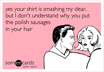yes your shirt is smashing my dear, but I don't understand why you put the polish sausages 
in your hair