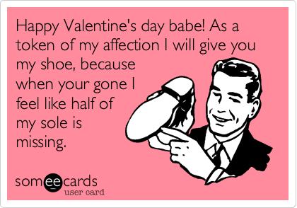 Happy Valentine's day babe! As a token of my affection I will give you my shoe, because
when your gone I
feel like half of
my sole is
missing.