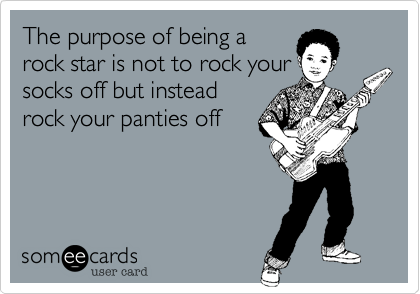 The purpose of being a
rock star is not to rock your
socks off but instead
rock your panties off