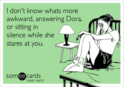 I don't know whats more
awkward, answering Dora,
or sitting in
silence while she
stares at you.