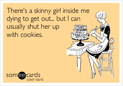 There's a skinny girl inside me
dying to get out... but I can
usually shut her up
with cookies.