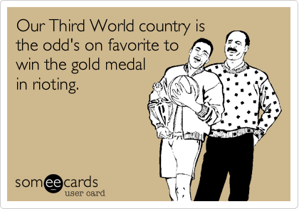 Our Third World country is
the odd's on favorite to
win the gold medal
in rioting.