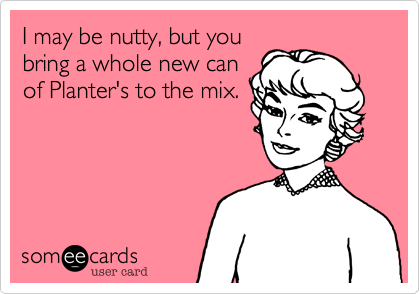 I may be nutty, but you
bring a whole new can
of Planter's to the mix.