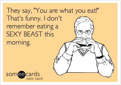 They say, "You are what you eat!" That's funny. I don't
remember eating a
SEXY BEAST this
morning.