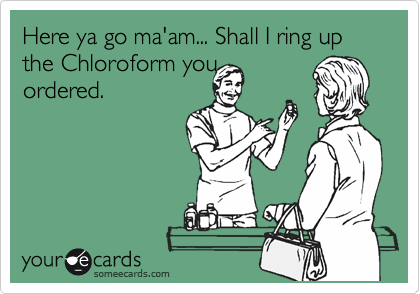 Here ya go ma'am... Shall I ring up  the Chloroform you
ordered.