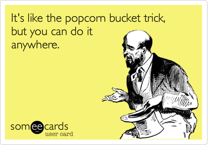 It's like the popcorn bucket trick, but you can do it
anywhere.