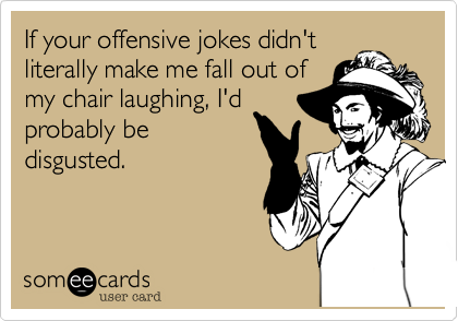 If your offensive jokes didn't
literally make me fall out of
my chair laughing, I'd
probably be
disgusted.