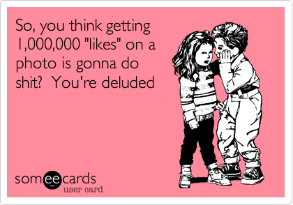 So, you think getting
1,000,000 "likes" on a
photo is gonna do
shit?  You're deluded