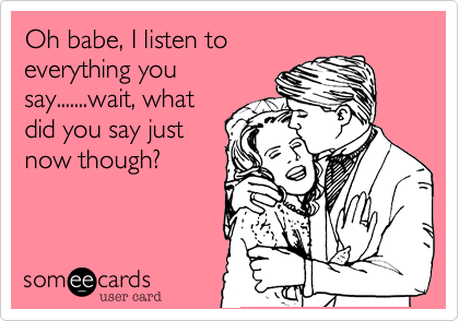 Oh babe, I listen to
everything you
say.......wait, what
did you say just
now though?